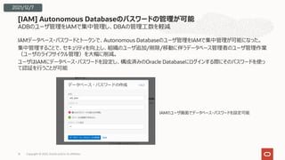 ADBのユーザ管理をIAMで集中管理し、DBAの管理⼯数を軽減
IAMデータベース・パスワードとトークンで、Autonomous Databaseのユーザ管理をIAMで集中管理が可能になった。
集中管理することで、セキュリティを向上し、組織のユーザ追加/削除/移動に伴うデータベース管理者のユーザ管理作業
（ユーザのライフサイクル管理）を⼤幅に削減。
ユーザはIAMにデータベース・パスワードを設定し、構成済みのOracle Databaseにログインする際にそのパスワードを使っ
て認証を⾏うことが可能
[IAM] Autonomous Databaseのパスワードの管理が可能
Copyright © 2022, Oracle and/or its affiliates
16
IAMのユーザ画⾯でデータベース・パスワードを設定可能
2021/12/7
 