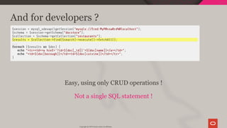 And for developers ?
$session = mysql_xdevapigetSession("mysqlx://fred:MyP@ssw0rd%@localhost");
$schema = $session->getSchema("docstore");
$collection = $schema->getCollection("restaurants");
$results = $collection-> nd($search)->execute()->fetchAll();
...
foreach ($results as $doc) {
echo "<tr><td><a href='?id=${doc[_id]}'>${doc[name]}</a></td>";
echo "<td>${doc[borough]}</td><td>${doc[cuisine]}</td></tr>";
}
 
Easy, using only CRUD operations !
Not a single SQL statement !
Copyright @ 2019 Oracle and/or its affiliates.
69 / 128
 