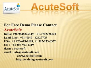For Free Demo Please Contact
AcuteSoft:
India: +91-9848346149, +91-7702226149
Land Line: +91 (0)40 - 42627705
USA: +1 973-619-0109, +1 312-235-6527
UK : +44 207-993-2319
skype : acutesoft
email : info@acutesoft.com
www.acutesoft.com
http://training.acutesoft.com
 