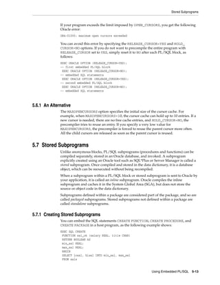 Stored Subprograms
Using Embedded PL/SQL 5-13
If your program exceeds the limit imposed by OPEN_CURSORS, you get the following
Oracle error:
ORA-01000: maximum open cursors exceeded
You can avoid this error by specifying the RELEASE_CURSOR=YES and HOLD_
CURSOR=NO options. If you do not want to precompile the entire program with
RELEASE_CURSOR set to YES, simply reset it to NO after each PL/SQL block, as
follows:
EXEC ORACLE OPTION (RELEASE_CURSOR=YES);
-- first embedded PL/SQL block
EXEC ORACLE OPTION (RELEASE_CURSOR=NO);
-- embedded SQL statements
EXEC ORACLE OPTION (RELEASE_CURSOR=YES);
-- second embedded PL/SQL block
EXEC ORACLE OPTION (RELEASE_CURSOR=NO);
-- embedded SQL statements
5.6.1 An Alternative
The MAXOPENCURSORS option specifies the initial size of the cursor cache. For
example, when MAXOPENCURSORS=10, the cursor cache can hold up to 10 entries. If a
new cursor is needed, there are no free cache entries, and HOLD_CURSOR=NO, the
precompiler tries to reuse an entry. If you specify a very low value for
MAXOPENCURSORS, the precompiler is forced to reuse the parent cursor more often.
All the child cursors are released as soon as the parent cursor is reused.
5.7 Stored Subprograms
Unlike anonymous blocks, PL/SQL subprograms (procedures and functions) can be
compiled separately, stored in an Oracle database, and invoked. A subprogram
explicitly created using an Oracle tool such as SQL*Plus or Server Manager is called a
stored subprogram. Once compiled and stored in the data dictionary, it is a database
object, which can be reexecuted without being recompiled.
When a subprogram within a PL/SQL block or stored subprogram is sent to Oracle by
your application, it is called an inline subprogram. Oracle compiles the inline
subprogram and caches it in the System Global Area (SGA), but does not store the
source or object code in the data dictionary.
Subprograms defined within a package are considered part of the package, and so are
called packaged subprograms. Stored subprograms not defined within a package are
called standalone subprograms.
5.7.1 Creating Stored Subprograms
You can embed the SQL statements CREATE FUNCTION, CREATE PROCEDURE, and
CREATE PACKAGE in a host program, as the following example shows:
EXEC SQL CREATE
FUNCTION sal_ok (salary REAL, title CHAR)
RETURN BOOLEAN AS
min_sal REAL;
max_sal REAL;
BEGIN
SELECT losal, hisal INTO min_sal, max_sal
FROM sals
 