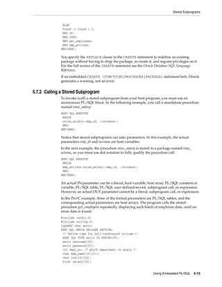 Stored Subprograms
Using Embedded PL/SQL 5-15
ELSE
found := found + 1;
END IF;
END LOOP;
END get_employees;
END emp_actions;
END-EXEC;
You specify the REPLACE clause in the CREATE statement to redefine an existing
package without having to drop the package, re-create it, and regrant privileges on it.
For the full syntax of the CREATE statement see the Oracle Database SQL Language
Reference.
If an embedded CREATE {FUNCTION|PROCEDURE|PACKAGE} statement fails, Oracle
generates a warning, not an error.
5.7.2 Calling a Stored Subprogram
To invoke (call) a stored subprogram from your host program, you must use an
anonymous PL/SQL block. In the following example, you call a standalone procedure
named raise_salary:
EXEC SQL EXECUTE
BEGIN
raise_salary(:emp_id, :increase);
END;
END-EXEC;
Notice that stored subprograms can take parameters. In this example, the actual
parameters emp_id and increase are host variables.
In the next example, the procedure raise_salary is stored in a package named emp_
actions, so you must use dot notation to fully qualify the procedure call:
EXEC SQL EXECUTE
BEGIN
emp_actions.raise_salary(:emp_id, :increase);
END;
END-EXEC;
An actual IN parameter can be a literal, host variable, host array, PL/SQL constant or
variable, PL/SQL table, PL/SQL user-defined record, subprogram call, or expression.
However, an actual OUT parameter cannot be a literal, subprogram call, or expression.
In the Pro*C example, three of the formal parameters are PL/SQL tables, and the
corresponding actual parameters are host arrays. The program calls the stored
procedure get_employees repeatedly, displaying each batch of employee data, until no
more data is found.
#include <stdio.h>
#include <string.h>
typedef char asciz;
EXEC SQL BEGIN DECLARE SECTION;
/* Define type for null-terminated strings */
EXEC SQL TYPE asciz IS STRING(20);
asciz username[20];
asciz password[20];
int dept_no; /* which department to query */
char emp_name[10][21];
char job[10][21];
float salary[10];
 