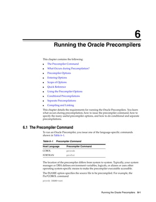 6
Running the Oracle Precompilers 6-1
6 Running the Oracle Precompilers
This chapter contains the following:
■ The Precompiler Command
■ What Occurs during Precompilation?
■ Precompiler Options
■ Entering Options
■ Scope of Options
■ Quick Reference
■ Using the Precompiler Options
■ Conditional Precompilations
■ Separate Precompilations
■ Compiling and Linking
This chapter details the requirements for running the Oracle Precompilers. You learn
what occurs during precompilation, how to issue the precompiler command, how to
specify the many useful precompiler options, and how to do conditional and separate
precompilations.
6.1 The Precompiler Command
To run an Oracle Precompiler, you issue one of the language-specific commands
shown in Table 6–1.
The location of the precompiler differs from system to system. Typically, your system
manager or DBA defines environment variables, logicals, or aliases or uses other
operating system-specific means to make the precompiler executable accessible.
The INAME option specifies the source file to be precompiled. For example, the
Pro*COBOL command
procob INAME=test
Table 6–1 Precompiler Command
Host Language Precompiler Command
COBOL procob
FORTRAN profor
 