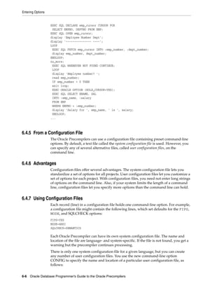 Entering Options
6-6 Oracle Database Programmer’s Guide to the Oracle Precompilers
EXEC SQL DECLARE emp_cursor CURSOR FOR
SELECT EMPNO, DEPTNO FROM EMP;
EXEC SQL OPEN emp_cursor;
display 'Employee Number Dept';
display '--------------- ----';
LOOP
EXEC SQL FETCH emp_cursor INTO :emp_number, :dept_number;
display emp_number, dept_number;
ENDLOOP;
no_more:
EXEC SQL WHENEVER NOT FOUND CONTINUE;
LOOP
display 'Employee number? ';
read emp_number;
IF emp_number = 0 THEN
exit loop;
EXEC ORACLE OPTION (HOLD_CURSOR=YES);
EXEC SQL SELECT ENAME, SAL
INTO :emp_name, :salary
FROM EMP
WHERE EMPNO = :emp_number;
display 'Salary for ', emp_name, ' is ', salary;
ENDLOOP;
...
6.4.5 From a Configuration File
The Oracle Precompilers can use a configuration file containing preset command-line
options. By default, a text file called the system configuration file is used. However, you
can specify any of several alternative files, called user configuration files, on the
command line.
6.4.6 Advantages
Configuration files offer several advantages. The system configuration file lets you
standardize a set of options for all projects. User configuration files let you customize a
set of options for each project. With configuration files, you need not enter long strings
of options on the command line. Also, if your system limits the length of a command
line, configuration files let you specify more options than the command line can hold.
6.4.7 Using Configuration Files
Each record (line) in a configuration file holds one command-line option. For example,
a configuration file might contain the following lines, which set defaults for the FIPS,
MODE, and SQLCHECK options:
FIPS=YES
MODE=ANSI
SQLCHECK=SEMANTICS
Each Oracle Precompiler can have its own system configuration file. The name and
location of the file are language- and system-specific. If the file is not found, you get a
warning but the precompiler continues processing.
There is only one system configuration file for a given language, but you can create
any number of user configuration files. You use the new command-line option
CONFIG to specify the name and location of a particular user configuration file, as
follows:
 
