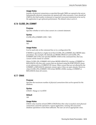 Using the Precompiler Options
Running the Oracle Precompilers 6-13
Usage Notes
Initially, all physical connections as specified through CMIN are opened to the server.
Subsequently, physical connections are opened only when necessary. Users should set
CMIN to the total number of planned or expected concurrent statements to be run by
the application to get optimum performance. The default value is set to 2.
6.7.6 CLOSE_ON_COMMIT
Purpose
Specifies whether or not to close cursors on a commit statement.
Syntax
CLOSE_ON_COMMIT={YES | NO}
Default
NO
Usage Notes
Can be used only on the command line or in a configuration file.
If MODE is specified at a higher level than CLOSE_ON_COMMIT, then MODE takes
precedence. For example, the defaults are MODE=ORACLE and CLOSE_ON_
COMMIT=NO. If the user specifies MODE=ANSI on the command line, then any
cursors will be closed on commit.
When CLOSE_ON_COMMIT=NO (when MODE=ORACLE), issuing a COMMIT or
ROLLBACK will close only cursors that are declared using the FOR UPDATE clause
or are referenced in a CURRENT OF clause. Other cursors that are not affected by the
COMMIT or ROLLBACK statement, remain open, if they are open already. However,
when CLOSE_ON_COMMIT=YES (when MODE=ANSI), issuing a COMMIT or
ROLLBACK closes all cursors.
6.7.7 CMAX
Purpose
Specifies the maximum number of physical connections that can be opened for the
database.
Syntax
CINCR = Range is 1 to 65535
Default
100
Usage Notes
CMAX value must be at least CMIN+CINCR.Once this value is reached, more physical
connections cannot be opened.In a typical application, running 100 concurrent
database operations is more than sufficient. The user can set an appropriate value.
 
