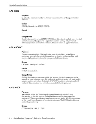 Using the Precompiler Options
6-14 Oracle Database Programmer’s Guide to the Oracle Precompilers
6.7.8 CMIN
Purpose
Specifies the minimum number of physical connections that can be opened for the
database.
Syntax
CINCR = Range is 1 to (CMAX-CINCR).
Default
2
Usage Notes
CMAX value must be at least CMIN+CINCR.Once this value is reached, more physical
connections cannot be opened.In a typical application, running 100 concurrent
database operations is more than sufficient. The user can set an appropriate value.
6.7.9 CNOWAIT
Purpose
This attribute determines if the application must repeatedly try for a physical
connection when all other physical connections in the pool are busy, and the total
number of physical connections has already reached its maximum.
Syntax
CNOWAIT = Range is 1 to 65535.
Default
0 which means not set.
Usage Notes
If physical connections are not available and no more physical connections can be
opened, an error is thrown when this attribute is set. Otherwise, the call waits until it
acquires another connection. By default, CNOWAIT is not to be set so a thread will
wait until it can acquire a free connection, instead of returning an error.
6.7.10 CODE
Purpose
Specifies the format of C function prototypes generated by the Pro*C/C++
precompiler. (A function prototype declares a function and the datatypes of its
arguments.) The precompiler generates function prototypes for SQL library routines,
so that your C compiler can resolve external references. The CODE option lets you
control the prototyping.
Syntax
CODE={ANSI_C | KR_C | CPP}
 