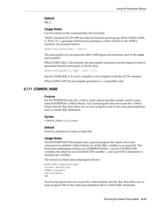 Using the Precompiler Options
Running the Oracle Precompilers 6-15
Default
KR_C
Usage Notes
Can be entered on the command line, but not inline.
ANSI C standard X3.159-1989 provides for function prototyping. When CODE=ANSI_
C, Pro*C/C++ generates full function prototypes, which conform to the ANSI C
standard. An example follows:
extern void sqlora(long *, void *);
The precompiler can also generate other ANSI-approved constructs such as the const
type qualifier.
When CODE=KR_C (the default), the precompiler comments out the argument lists of
generated function prototypes, as shown here:
extern void sqlora(/*_ long *, void * _*/);
Specify CODE=KR_C if your C compiler is not compliant with the X3.159 standard.
When CODE=CPP, the precompiler generates C++ compatible code.
6.7.11 COMMON_NAME
Purpose
For Pro*FORTRAN only, the COMMON_NAME option specifies a prefix used to name
internal FORTRAN COMMON blocks. Your host program does not access the COMMON
blocks directly. But, they allow two or more program units in the same precompilation
unit to contain SQL statements.
Syntax
COMMON_NAME=blockname
Default
First five characters in name of input file
Usage Notes
The Pro*FORTRAN Precompiler uses a special program file called a block data
subprogram to establish COMMON blocks for all the SQL variables in an input file. The
block data subprogram defines two COMMON blocks -- one for CHARACTER
variables, the other for non-CHARACTER variables -- and uses DATA statements to
initialize the variables.
The format of a block data subprogram follows:
BLOCK DATA <subprogram_name>
variable declarations
COMMON statements
DATA statements
END
Your host program does not access the COMMON blocks directly. But, they allow two or
more program files in the same precompilation file to contain SQL statements.
 