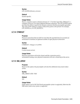 Using the Precompiler Options
Running the Oracle Precompilers 6-19
Syntax
CPP_SUFFIX=filename_extension
Default
System-specific.
Usage Notes
Most C compilers expect a default extension of ".c" for their input files. Different C++
compilers, however, can expect different filename extensions. The CPP_SUFFIX option
provides the ability to specify the filename extension that the precompiler generates.
The value of this option is a string, without the quotes or the period. For example,
CPP_SUFFIX=cc, or CPP_SUFFIX=C.
6.7.18 CTIMEOUT
Purpose
Physical connections that are idle for more than the specified time (in seconds) are
terminated to maintain an optimum number of open physical connections
Syntax
CTIMEOUT = Range is 1 to 65535.
Default
0 which means not set.
Usage Notes
Physical connections will not be closed until the connection pool is
terminated.Creating a new physical connection will cost a round trip to the server.
6.7.19 DB2_ARRAY
Purpose
Based on this option, the precompiler activates the additional array insert/select
syntax.
Syntax
DB2_ARRAY={YES |NO}
Default
NO
Usage Notes
If this option is set to NO, the Oracle precompiler syntax is supported, otherwise the
DB2 insert/select array syntax is supported.
 
