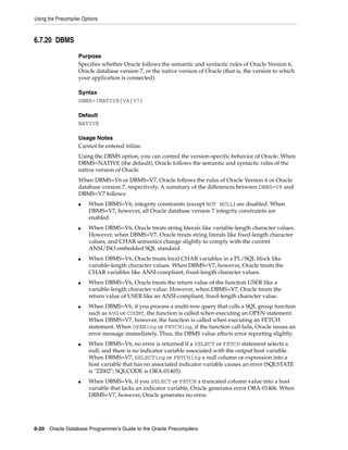 Using the Precompiler Options
6-20 Oracle Database Programmer’s Guide to the Oracle Precompilers
6.7.20 DBMS
Purpose
Specifies whether Oracle follows the semantic and syntactic rules of Oracle Version 6,
Oracle database version 7, or the native version of Oracle (that is, the version to which
your application is connected).
Syntax
DBMS={NATIVE|V6|V7}
Default
NATIVE
Usage Notes
Cannot be entered inline.
Using the DBMS option, you can control the version-specific behavior of Oracle. When
DBMS=NATIVE (the default), Oracle follows the semantic and syntactic rules of the
native version of Oracle.
When DBMS=V6 or DBMS=V7, Oracle follows the rules of Oracle Version 6 or Oracle
database version 7, respectively. A summary of the differences between DBMS=V6 and
DBMS=V7 follows:
■ When DBMS=V6, integrity constraints (except NOT NULL) are disabled. When
DBMS=V7, however, all Oracle database version 7 integrity constraints are
enabled.
■ When DBMS=V6, Oracle treats string literals like variable-length character values.
However, when DBMS=V7, Oracle treats string literals like fixed-length character
values, and CHAR semantics change slightly to comply with the current
ANSI/ISO embedded SQL standard.
■ When DBMS=V6, Oracle treats local CHAR variables in a PL/SQL block like
variable-length character values. When DBMS=V7, however, Oracle treats the
CHAR variables like ANSI-compliant, fixed-length character values.
■ When DBMS=V6, Oracle treats the return value of the function USER like a
variable-length character value. However, when DBMS=V7, Oracle treats the
return value of USER like an ANSI-compliant, fixed-length character value.
■ When DBMS=V6, if you process a multi-row query that calls a SQL group function
such as AVG or COUNT, the function is called when executing an OPEN statement.
When DBMS=V7, however, the function is called when executing an FETCH
statement. When OPENing or FETCHing, if the function call fails, Oracle issues an
error message immediately. Thus, the DBMS value affects error reporting slightly.
■ When DBMS=V6, no error is returned if a SELECT or FETCH statement selects a
null, and there is no indicator variable associated with the output host variable.
When DBMS=V7, SELECTing or FETCHing a null column or expression into a
host variable that has no associated indicator variable causes an error (SQLSTATE
is "22002"; SQLCODE is ORA-01405).
■ When DBMS=V6, if you SELECT or FETCH a truncated column value into a host
variable that lacks an indicator variable, Oracle generates error ORA-01406. When
DBMS=V7, however, Oracle generates no error.
 