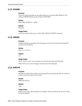 Using the Precompiler Options
6-24 Oracle Database Programmer’s Guide to the Oracle Precompilers
6.7.24 DYNAMIC
Purpose
This micro option specifies the descriptor behavior in dynamic SQL Method 4. The
setting of MODE determines the setting of DYNAMIC.
Syntax
DYNAMIC={ORACLE | ANSI}
Default
ORACLE
Usage Notes
Cannot be entered inline by use of the EXEC ORACLE OPTION statement.
6.7.25 ERRORS
Purpose
Specifies whether precompiler error messages are sent to the terminal and listing file
or only to the listing file.
Syntax
ERRORS={YES|NO}
Default
YES
Usage Notes
When ERRORS=YES, error messages are sent to the terminal and listing file.
When ERRORS=NO, error messages are sent only to the listing file.
6.7.26 ERRTYPE
Purpose
Specifies an output file in which errors generated in processing type files are written. If
omitted, errors are output to the screen.
Syntax
ERRTYPE=filename
Default
None
Usage Notes
Only one error file will be produced. If multiple values are entered, the last one is used
by the precompiler.
 