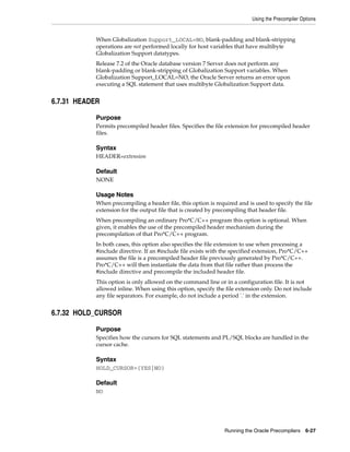 Using the Precompiler Options
Running the Oracle Precompilers 6-27
When Globalization Support_LOCAL=NO, blank-padding and blank-stripping
operations are not performed locally for host variables that have multibyte
Globalization Support datatypes.
Release 7.2 of the Oracle database version 7 Server does not perform any
blank-padding or blank-stripping of Globalization Support variables. When
Globalization Support_LOCAL=NO, the Oracle Server returns an error upon
executing a SQL statement that uses multibyte Globalization Support data.
6.7.31 HEADER
Purpose
Permits precompiled header files. Specifies the file extension for precompiled header
files.
Syntax
HEADER=extension
Default
NONE
Usage Notes
When precompiling a header file, this option is required and is used to specify the file
extension for the output file that is created by precompiling that header file.
When precompiling an ordinary Pro*C/C++ program this option is optional. When
given, it enables the use of the precompiled header mechanism during the
precompilation of that Pro*C/C++ program.
In both cases, this option also specifies the file extension to use when processing a
#include directive. If an #include file exists with the specified extension, Pro*C/C++
assumes the file is a precompiled header file previously generated by Pro*C/C++.
Pro*C/C++ will then instantiate the data from that file rather than process the
#include directive and precompile the included header file.
This option is only allowed on the command line or in a configuration file. It is not
allowed inline. When using this option, specify the file extension only. Do not include
any file separators. For example, do not include a period '.' in the extension.
6.7.32 HOLD_CURSOR
Purpose
Specifies how the cursors for SQL statements and PL/SQL blocks are handled in the
cursor cache.
Syntax
HOLD_CURSOR={YES|NO}
Default
NO
 