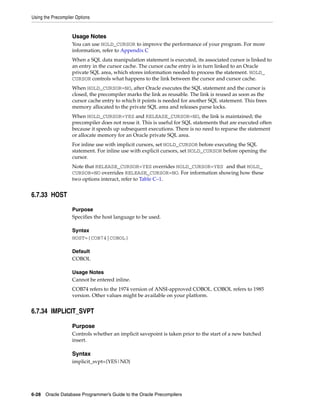 Using the Precompiler Options
6-28 Oracle Database Programmer’s Guide to the Oracle Precompilers
Usage Notes
You can use HOLD_CURSOR to improve the performance of your program. For more
information, refer to Appendix C
When a SQL data manipulation statement is executed, its associated cursor is linked to
an entry in the cursor cache. The cursor cache entry is in turn linked to an Oracle
private SQL area, which stores information needed to process the statement. HOLD_
CURSOR controls what happens to the link between the cursor and cursor cache.
When HOLD_CURSOR=NO, after Oracle executes the SQL statement and the cursor is
closed, the precompiler marks the link as reusable. The link is reused as soon as the
cursor cache entry to which it points is needed for another SQL statement. This frees
memory allocated to the private SQL area and releases parse locks.
When HOLD_CURSOR=YES and RELEASE_CURSOR=NO, the link is maintained; the
precompiler does not reuse it. This is useful for SQL statements that are executed often
because it speeds up subsequent executions. There is no need to reparse the statement
or allocate memory for an Oracle private SQL area.
For inline use with implicit cursors, set HOLD_CURSOR before executing the SQL
statement. For inline use with explicit cursors, set HOLD_CURSOR before opening the
cursor.
Note that RELEASE_CURSOR=YES overrides HOLD_CURSOR=YES and that HOLD_
CURSOR=NO overrides RELEASE_CURSOR=NO. For information showing how these
two options interact, refer to Table C–1.
6.7.33 HOST
Purpose
Specifies the host language to be used.
Syntax
HOST={COB74|COBOL}
Default
COBOL
Usage Notes
Cannot be entered inline.
COB74 refers to the 1974 version of ANSI-approved COBOL. COBOL refers to 1985
version. Other values might be available on your platform.
6.7.34 IMPLICIT_SVPT
Purpose
Controls whether an implicit savepoint is taken prior to the start of a new batched
insert.
Syntax
implicit_svpt={YES|NO}
 