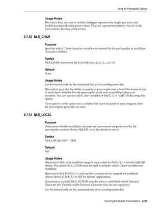 Using the Precompiler Options
Running the Oracle Precompilers 6-37
Usage Notes
The native float and native double datatypes represent the single-precision and
double-precision floating point values. They are represented natively, that is, in the
host system's floating point format.
6.7.50 NLS_CHAR
Purpose
Specifies which C host character variables are treated by the precompiler as multibyte
character variables.
Syntax
NLS_CHAR=varname or NLS_CHAR=(var_1,var_2,...,var_n)
Default
None.
Usage Notes
Can be entered only on the command line, or in a configuration file.
This option provides the ability to specify at precompile time a list of the names of one
or more host variables that the precompiler must treat as multibyte character
variables. You can specify only C char variables or Pro*C/C++ VARCHARs using this
option.
If you specify in the option list a variable that is not declared in your program, then
the precompiler generates no error.
6.7.51 NLS_LOCAL
Purpose
Determines whether multibyte character set conversions are performed by the
precompiler runtime library, SQLLIB, or by the database server.
Syntax
NLS_LOCAL={NO | YES}
Default
NO
Usage Notes
When set to YES, local multibyte support is provided by Pro*C/C++ and the SQLLIB
library. The option NLS_CHAR must be used to indicate which C host variables are
multibyte.
When set to NO, Pro*C/C++ will use the database server support for multibyte
objects. Set NLS_LOCAL to NO for all new applications.
Environment variable NLS_NCHAR must be set to a valid fixed-width National
Character Set. Variable-width National Character Sets are not supported.
Can be entered only on the command line, or in a configuration file.
 