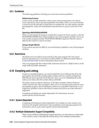 Compiling and Linking
6-50 Oracle Database Programmer’s Guide to the Oracle Precompilers
6.9.1 Guidelines
The following guidelines will help you avoid some common problems.
Referencing Cursors
Cursor names are SQL identifiers, whose scope is the precompilation unit. Hence,
cursor operations cannot span precompilation units (files). That is, you cannot declare
a cursor in one file and open or fetch from it in another file. So, when doing a separate
precompilation, make sure all definitions and references to a given cursor are in one
file.
Specifying MAXOPENCURSORS
When you precompile the program module that connects to Oracle, specify a value for
MAXOPENCURSORS that is high enough for any of the program modules. If you use
it for another program module, MAXOPENCURSORS is ignored. Only the value in
effect for the connect is used at run time.
Using a Single SQLCA
If you want to use just one SQLCA, you must declare it globally in one of the program
modules.
6.9.2 Restrictions
All references to an explicit cursor must be in the same program file. You cannot
perform operations on a cursor that was DECLAREd in a different module. Refer to
Using Embedded SQL for more information about cursors.
Also, any program file that contains SQL statements must have a SQLCA that is in the
scope of the local SQL statements.
6.10 Compiling and Linking
To get an executable program, you must compile the source file(s) produced by the
precompiler, then link the resulting object module with any modules needed from
SQLLIB and system-specific Oracle libraries. Also, if you are embedding OCI calls,
make sure to link in the OCI runtime library (OCILIB).
The linker resolves symbolic references in the object modules. If these references
conflict, the link fails. This can happen when you try to link third party software into a
precompiled program. Not all third-party software is compatible with Oracle, so you
might have problems. Check with Oracle Customer Services to see if the software is
supported.
Compiling and linking are system-dependent. For instructions, see your
system-specific Oracle manuals.
6.10.1 System-Dependent
Compiling and linking are system-dependent. For example, on some systems, you
must turn off compiler optimization when compiling a host language program. For
instructions, refer to your system-specific Oracle documentation.
6.10.2 Multibyte Globalization Support Compatibility
When using multibyte Globalization Support features, you must link your object files
to the current version of the SQLLIB runtime library. The multibyte Globalization
 