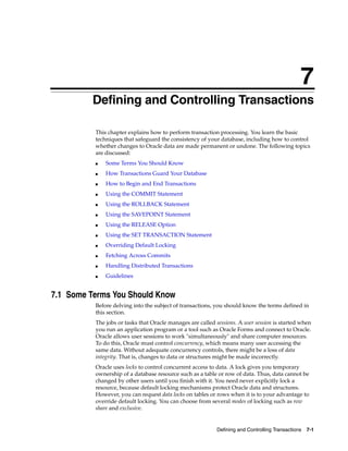 7
Defining and Controlling Transactions 7-1
7 Defining and Controlling Transactions
This chapter explains how to perform transaction processing. You learn the basic
techniques that safeguard the consistency of your database, including how to control
whether changes to Oracle data are made permanent or undone. The following topics
are discussed:
■ Some Terms You Should Know
■ How Transactions Guard Your Database
■ How to Begin and End Transactions
■ Using the COMMIT Statement
■ Using the ROLLBACK Statement
■ Using the SAVEPOINT Statement
■ Using the RELEASE Option
■ Using the SET TRANSACTION Statement
■ Overriding Default Locking
■ Fetching Across Commits
■ Handling Distributed Transactions
■ Guidelines
7.1 Some Terms You Should Know
Before delving into the subject of transactions, you should know the terms defined in
this section.
The jobs or tasks that Oracle manages are called sessions. A user session is started when
you run an application program or a tool such as Oracle Forms and connect to Oracle.
Oracle allows user sessions to work "simultaneously" and share computer resources.
To do this, Oracle must control concurrency, which means many user accessing the
same data. Without adequate concurrency controls, there might be a loss of data
integrity. That is, changes to data or structures might be made incorrectly.
Oracle uses locks to control concurrent access to data. A lock gives you temporary
ownership of a database resource such as a table or row of data. Thus, data cannot be
changed by other users until you finish with it. You need never explicitly lock a
resource, because default locking mechanisms protect Oracle data and structures.
However, you can request data locks on tables or rows when it is to your advantage to
override default locking. You can choose from several modes of locking such as row
share and exclusive.
 
