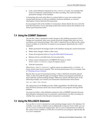 Using the ROLLBACK Statement
Defining and Controlling Transactions 7-3
■ Code a data definition statement (ALTER, CREATE, or GRANT, for example) that
issues an automatic commit before and after executing. This implicitly makes
permanent changes to the database.
A transaction also ends when there is a system failure or your user session stops
unexpectedly because of software problems, hardware problems, or a forced
interruption. Oracle rolls back the transaction.
If your program fails in the middle of a transaction, Oracle detects the error and rolls
back the transaction. If your operating system fails, Oracle restores the database to its
former (pre-transaction) state.
7.4 Using the COMMIT Statement
You use the COMMIT statement to make changes to the database permanent. Until
changes are committed, other users cannot access the changed data; they see it as it
was before your transaction began. The COMMIT statement has no effect on the values
of host variables or on the flow of control in your program. Specifically, the COMMIT
statement
■ Makes permanent all changes made to the database during the current transaction
■ Makes these changes visible to other users
■ Erases all savepoints (refer to Using the ROLLBACK Statement)
■ Releases all row and table locks, but not parse locks
■ Closes cursors referenced in a CURRENT OF clause or, when
MODE={ANSI13|ORACLE}, closes all explicit cursors
■ Ends the transaction
When MODE={ANSI13|ORACLE}, explicit cursors not referenced in a CURRENT OF
clause remain open across commits. This can boost performance. For an example, refer
to "Fetching Across Commits".
Because they are part of normal processing, COMMIT statements should be placed
inline, on the main path through your program. Before your program terminates, it
must explicitly commit pending changes. Otherwise, Oracle rolls them back. In the
following example, you commit your transaction and disconnect from Oracle:
EXEC SQL COMMIT WORK RELEASE;
The optional keyword WORK provides ANSI compatibility. The RELEASE option
frees all Oracle resources (locks and cursors) held by your program and logs off the
database.
You need not follow a data definition statement with a COMMIT statement because
data definition statements issue an automatic commit before and after executing. So,
whether they succeed or fail, the prior transaction is committed.
7.5 Using the ROLLBACK Statement
You use the ROLLBACK statement to undo pending changes made to the database. For
example, if you make a mistake such as deleting the wrong row from a table, you can
use ROLLBACK to restore the original data. The ROLLBACK statement has no effect on
the values of host variables or on the flow of control in your program. Specifically, the
ROLLBACK statement
 