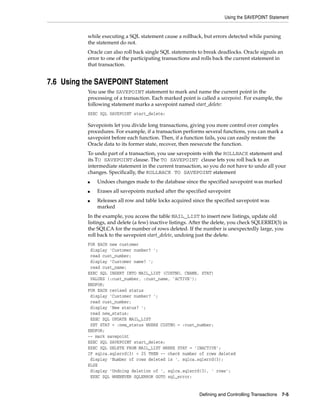 Using the SAVEPOINT Statement
Defining and Controlling Transactions 7-5
while executing a SQL statement cause a rollback, but errors detected while parsing
the statement do not.
Oracle can also roll back single SQL statements to break deadlocks. Oracle signals an
error to one of the participating transactions and rolls back the current statement in
that transaction.
7.6 Using the SAVEPOINT Statement
You use the SAVEPOINT statement to mark and name the current point in the
processing of a transaction. Each marked point is called a savepoint. For example, the
following statement marks a savepoint named start_delete:
EXEC SQL SAVEPOINT start_delete;
Savepoints let you divide long transactions, giving you more control over complex
procedures. For example, if a transaction performs several functions, you can mark a
savepoint before each function. Then, if a function fails, you can easily restore the
Oracle data to its former state, recover, then reexecute the function.
To undo part of a transaction, you use savepoints with the ROLLBACK statement and
its TO SAVEPOINT clause. The TO SAVEPOINT clause lets you roll back to an
intermediate statement in the current transaction, so you do not have to undo all your
changes. Specifically, the ROLLBACK TO SAVEPOINT statement
■ Undoes changes made to the database since the specified savepoint was marked
■ Erases all savepoints marked after the specified savepoint
■ Releases all row and table locks acquired since the specified savepoint was
marked
In the example, you access the table MAIL_LIST to insert new listings, update old
listings, and delete (a few) inactive listings. After the delete, you check SQLERRD(3) in
the SQLCA for the number of rows deleted. If the number is unexpectedly large, you
roll back to the savepoint start_delete, undoing just the delete.
FOR EACH new customer
display 'Customer number? ';
read cust_number;
display 'Customer name? ';
read cust_name;
EXEC SQL INSERT INTO MAIL_LIST (CUSTNO, CNAME, STAT)
VALUES (:cust_number, :cust_name, 'ACTIVE');
ENDFOR;
FOR EACH revised status
display 'Customer number? ';
read cust_number;
display 'New status? ';
read new_status;
EXEC SQL UPDATE MAIL_LIST
SET STAT = :new_status WHERE CUSTNO = :cust_number;
ENDFOR;
-- mark savepoint
EXEC SQL SAVEPOINT start_delete;
EXEC SQL DELETE FROM MAIL_LIST WHERE STAT = 'INACTIVE';
IF sqlca.sqlerrd(3) < 25 THEN -- check number of rows deleted
display 'Number of rows deleted is ', sqlca.sqlerrd(3);
ELSE
display 'Undoing deletion of ', sqlca.sqlerrd(3), ' rows';
EXEC SQL WHENEVER SQLERROR GOTO sql_error;
 
