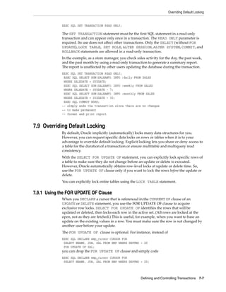 Overriding Default Locking
Defining and Controlling Transactions 7-7
EXEC SQL SET TRANSACTION READ ONLY;
The SET TRANSACTION statement must be the first SQL statement in a read-only
transaction and can appear only once in a transaction. The READ ONLY parameter is
required. Its use does not affect other transactions. Only the SELECT (without FOR
UPDATE), LOCK TABLE, SET ROLE, ALTER SESSION, ALTER SYSTEM, COMMIT, and
ROLLBACK statements are allowed in a read-only transaction.
In the example, as a store manager, you check sales activity for the day, the past week,
and the past month by using a read-only transaction to generate a summary report.
The report is unaffected by other users updating the database during the transaction.
EXEC SQL SET TRANSACTION READ ONLY;
EXEC SQL SELECT SUM(SALEAMT) INTO :daily FROM SALES
WHERE SALEDATE = SYSDATE;
EXEC SQL SELECT SUM(SALEAMT) INTO :weekly FROM SALES
WHERE SALEDATE > SYSDATE - 7;
EXEC SQL SELECT SUM(SALEAMT) INTO :monthly FROM SALES
WHERE SALEDATE > SYSDATE - 30;
EXEC SQL COMMIT WORK;
-- simply ends the transaction since there are no changes
-- to make permanent
-- format and print report
7.9 Overriding Default Locking
By default, Oracle implicitly (automatically) locks many data structures for you.
However, you can request specific data locks on rows or tables when it is to your
advantage to override default locking. Explicit locking lets you share or deny access to
a table for the duration of a transaction or ensure multitable and multiquery read
consistency.
With the SELECT FOR UPDATE OF statement, you can explicitly lock specific rows of
a table to make sure they do not change before an update or delete is executed.
However, Oracle automatically obtains row-level locks at update or delete time. So,
use the FOR UPDATE OF clause only if you want to lock the rows before the update or
delete.
You can explicitly lock entire tables using the LOCK TABLE statement.
7.9.1 Using the FOR UPDATE OF Clause
When you DECLARE a cursor that is referenced in the CURRENT OF clause of an
UPDATE or DELETE statement, you use the FOR UPDATE OF clause to acquire
exclusive row locks. SELECT FOR UPDATE OF identifies the rows that will be
updated or deleted, then locks each row in the active set. (All rows are locked at the
open, not as they are fetched.) This is useful, for example, when you want to base an
update on the existing values in a row. You must make sure the row is not changed by
another user before your update.
The FOR UPDATE OF clause is optional. For instance, instead of
EXEC SQL DECLARE emp_cursor CURSOR FOR
SELECT ENAME, JOB, SAL FROM EMP WHERE DEPTNO = 20
FOR UPDATE OF SAL;
you can drop the FOR UPDATE OF clause and simply code
EXEC SQL DECLARE emp_cursor CURSOR FOR
SELECT ENAME, JOB, SAL FROM EMP WHERE DEPTNO = 20;
 