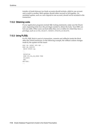 Guidelines
7-10 Oracle Database Programmer’s Guide to the Oracle Precompilers
transfer of funds between two bank accounts should include a debit to one account
and a credit to another. Both updates should either succeed or fail together. An
unrelated update, such as a new deposit to one account, should not be included in the
transaction.
7.12.2 Obtaining Locks
If your application programs include SQL locking statements, make sure the Oracle
users requesting locks have the privileges needed to obtain the locks. Your DBA can
lock any table. Other users can lock tables they own or tables for which they have a
privilege, such as ALTER, SELECT, INSERT, UPDATE, or DELETE.
7.12.3 Using PL/SQL
If a PL/SQL block is part of a transaction, commits and rollbacks inside the block
affect the whole transaction. In the following example, the rollback undoes changes
made by the update and the insert:
EXEC SQL INSERT INTO EMP ...
EXEC SQL EXECUTE
BEGIN UPDATE emp
...
...
EXCEPTION
WHEN DUP_VAL_ON_INDEX THEN
ROLLBACK;
END;
END-EXEC;
...
 