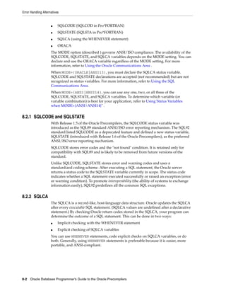 Error Handling Alternatives
8-2 Oracle Database Programmer’s Guide to the Oracle Precompilers
■ SQLCODE (SQLCOD in Pro*FORTRAN)
■ SQLSTATE (SQLSTA in Pro*FORTRAN)
■ SQLCA (using the WHENEVER statement)
■ ORACA
The MODE option (described ) governs ANSI/ISO compliance. The availability of the
SQLCODE, SQLSTATE, and SQLCA variables depends on the MODE setting. You can
declare and use the ORACA variable regardless of the MODE setting. For more
information, refer to Using the Oracle Communications Area .
When MODE={ORACLE|ANSI13}, you must declare the SQLCA status variable.
SQLCODE and SQLSTATE declarations are accepted (not recommended) but are not
recognized as status variables. For more information, refer to Using the SQL
Communications Area.
When MODE={ANSI|ANSI14}, you can use any one, two, or all three of the
SQLCODE, SQLSTATE, and SQLCA variables. To determine which variable (or
variable combination) is best for your application, refer to Using Status Variables
when MODE={ANSI|ANSI14}" .
8.2.1 SQLCODE and SQLSTATE
With Release 1.5 of the Oracle Precompilers, the SQLCODE status variable was
introduced as the SQL89 standard ANSI/ISO error reporting mechanism. The SQL92
standard listed SQLCODE as a deprecated feature and defined a new status variable,
SQLSTATE (introduced with Release 1.6 of the Oracle Precompilers), as the preferred
ANSI/ISO error reporting mechanism.
SQLCODE stores error codes and the "not found" condition. It is retained only for
compatibility with SQL89 and is likely to be removed from future versions of the
standard.
Unlike SQLCODE, SQLSTATE stores error and warning codes and uses a
standardized coding scheme. After executing a SQL statement, the Oracle server
returns a status code to the SQLSTATE variable currently in scope. The status code
indicates whether a SQL statement executed successfully or raised an exception (error
or warning condition). To promote interoperability (the ability of systems to exchange
information easily), SQL92 predefines all the common SQL exceptions.
8.2.2 SQLCA
The SQLCA is a record-like, host-language data structure. Oracle updates the SQLCA
after every executable SQL statement. (SQLCA values are undefined after a declarative
statement.) By checking Oracle return codes stored in the SQLCA, your program can
determine the outcome of a SQL statement. This can be done in two ways:
■ Implicit checking with the WHENEVER statement
■ Explicit checking of SQLCA variables
You can use WHENEVER statements, code explicit checks on SQLCA variables, or do
both. Generally, using WHENEVER statements is preferable because it is easier, more
portable, and ANSI-compliant.
 