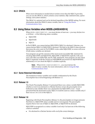 Using Status Variables when MODE={ANSI|ANSI14}
Error Handling and Diagnostics 8-3
8.2.3 ORACA
When more information is needed about runtime errors than the SQLCA provides,
you can use the ORACA, which contains cursor statistics, SQL statement data, option
settings, and system statistics.
The ORACA is optional and can be declared regardless of the MODE setting. For more
information about the ORACA status variable, refer to "Using the Oracle
Communications Area.
8.3 Using Status Variables when MODE={ANSI|ANSI14}
When MODE={ANSI|ANSI14}, you must declare at least one -- you may declare two
or all three -- of the following status variables:
■ SQLCODE
■ SQLSTATE
■ SQLCA
In Pro*COBOL, you cannot declare SQLCODE if SQLCA is declared. Likewise, you
cannot declare SQLCA if SQLCODE is declared. The field in the SQLCA data structure
that stores the error code for Pro*COBOL is also called SQLCODE, so errors will occur
if both status variables are declared.
Your program can get the outcome of the most recent executable SQL statement by
checking SQLCODE and SQLSTATE, SQLCODE or SQLSTATE explicitly with your
own code after executable SQL and PL/SQL statements. Your program can also check
SQLCA implicitly (with the WHENEVER SQLERROR and WHENEVER SQLWARNING
statements) or it can check the SQLCA variables explicitly.
8.3.1 Some Historical Information
The treatment of status variables and variable combinations by the Oracle
Precompilers has evolved beginning with Release 1.5.
8.3.2 Release 1.5
The Oracle Precompiler, Release 1.5, presumed there was a status variable SQLCODE
whether or not it was declared in a Declare Section; in fact, the precompiler never
bothered to note whether there was a declaration for SQLCODE or not -- it just
presumed that the declaration exists. SQLCA would be used as a status variable only if
there was an INCLUDE of the SQLCA.
8.3.3 Release 1.6
Beginning with Oracle Precompilers, Release 1.6, the precompilers no longer presume
that there is a SQLCODE status variable and it is not required. The precompiler
requires that at least one of SQLCA, SQLCODE, or SQLSTATE be declared.
SQLCODE is recognized as a status variable if and only if at least one of the following
criteria is satisfied:
■ It is declared in a Declare Section with exactly the correct datatype.
Note: When MODE={ORACLE|ANSI13}, you must declare the
SQLCA status variable. For more information, refer to Using the SQL
Communications Area".
 