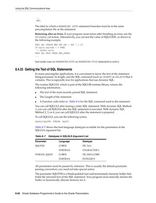 Using the SQL Communications Area
8-26 Oracle Database Programmer’s Guide to the Oracle Precompilers
...
END;
The label to which a WHENEVER GOTO statement branches must be in the same
precompilation file as the statement.
Returning after an Error. If your program must return after handling an error, use the
DO routine_call action. Alternatively, you can test the value of SQLCODE, as shown in
the following example:
EXEC SQL UPDATE EMP SET SAL = SAL * 1.10;
IF sqlca.sqlcode < 0 THEN
-- handle error
EXEC SQL DROP INDEX EMP_INDEX;
...
Just make sure no WHENEVER GOTO or WHENEVER STOP statement is active.
8.4.33 Getting the Text of SQL Statements
In many precompiler applications, it is convenient to know the text of the statement
being processed, its length, and the SQL command (such as INSERT or SELECT) that it
contains. This is especially true for applications that use dynamic SQL.
The routine SQLGLS, which is part of the SQLLIB runtime library, returns the
following information:
■ The text of the most recently parsed SQL statement
■ The Length of the statement
■ A Function code (refer to Table 8–6 for the SQL command used in the statement
You can call SQLGLS after issuing a static SQL statement. With dynamic SQL Method
1, you can call SQLGLS after the SQL statement is executed. With dynamic SQL
Method 2, 3, or 4, you can call SQLGLS after the statement is prepared.
To call SQLGLS, you use the following syntax:
SQLGLS(SQLSTM, STMLEN, SQLFC)
Table 8–7 shows the host-language datatypes available for the parameters in the
SQLGLS argument list.
All parameters must be passed by reference. This is usually the default parameter
passing convention; you need not take special action.
The parameter SQLSTM is a blank-padded (not null-terminated) character buffer that
holds the returned text of the SQL statement. Your program must statically declare the
buffer or dynamically allocate memory for it.
Table 8–7 Datatypes in SQLGLS Argument List
Parameter Language Datatype
SQLSTM COBOL PIC X(n)
FORTRAN CHARACTER*n
STMLEN, SQLFC COBOL PIC S9(9) COMP
FORTRAN INTEGER*4
 