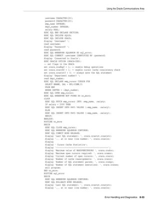 Using the Oracle Communications Area
Error Handling and Diagnostics 8-33
username CHARACTER(20);
password CHARACTER(20);
emp_name INTEGER;
dept_number INTEGER;
salary REAL;
EXEC SQL END DECLARE SECTION;
EXEC SQL INCLUDE SQLCA;
EXEC SQL INCLUDE ORACA;
display 'Username? ';
read username;
display 'Password? ';
read password;
EXEC SQL WHENEVER SQLERROR DO sql_error;
EXEC SQL CONNECT :username IDENTIFIED BY :password;
display 'Connected to Oracle';
EXEC ORACLE OPTION (ORACA=YES);
-- set flags in the ORACA
set oraca.oradbgf = 1; -- enable debug operations
set oraca.oracchf = 1; -- enable cursor cache consistency check
set oraca.orastxtf = 3; -- always save the SQL statement
display 'Department number? ';
read dept_number;
EXEC SQL DECLARE emp_cursor CURSOR FOR
SELECT ENAME, SAL + NVL(COMM,0)
FROM EMP
WHERE DEPTNO = :dept_number;
EXEC SQL OPEN emp_cursor;
EXEC SQL WHENEVER NOT FOUND DO no_more;
rLOOP
EXEC SQL FETCH emp_cursor INTO :emp_name, :salary;
IF salary < 2500 THEN
EXEC SQL INSERT INTO PAY1 VALUES (:emp_name, :salary);
ELSE
EXEC SQL INSERT INTO PAY2 VALUES (:emp_name, :salary);
ENDIF;
ENDLOOP;
ROUTINE no_more
BEGIN
EXEC SQL CLOSE emp_cursor;
EXEC SQL WHENEVER SQLERROR CONTINUE;
EXEC SQL COMMIT WORK RELEASE;
display 'Last SQL statement: ', oraca.orastxt.orastxtc;
display '... at or near line number: ', oraca.oraslnr;
display
display ' Cursor Cache Statistics';
display '-------------------------------------------';
display 'Maximum value of MAXOPENCURSORS ', oraca.orahoc;
display 'Maximum open cursors required: ', oraca.oramoc;
display 'Current number of open cursors: ', oraca.oracoc;
display 'Number of cache reassignments: ', oraca.oranor;
display 'Number of SQL statement parses: ', oraca.oranpr;
display 'Number of SQL statement executions: ', oraca.oranex;
exit program;
END no_more;
ROUTINE sql_error
BEGIN
EXEC SQL WHENEVER SQLERROR CONTINUE;
EXEC SQL ROLLBACK WORK RELEASE;
display 'Last SQL statement: ', oraca.orastxt.orastxtc;
display '... at or near line number: ', oraca.oraslnr;
 