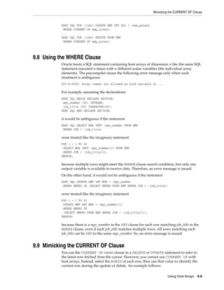 Mimicking the CURRENT OF Clause
Using Host Arrays 9-9
EXEC SQL FOR :limit UPDATE EMP SET SAL = :new_salary
WHERE CURRENT OF emp_cursor;
...
EXEC SQL FOR :limit DELETE FROM EMP
WHERE CURRENT OF emp_cursor;
9.8 Using the WHERE Clause
Oracle treats a SQL statement containing host arrays of dimension n like the same SQL
statement executed n times with n different scalar variables (the individual array
elements). The precompiler issues the following error message only when such
treatment is ambiguous:
PCC-S-0055: Array <name> not allowed as bind variable at ...
For example, assuming the declarations
EXEC SQL BEGIN DECLARE SECTION;
mgr_number (50) INTEGER;
job_title (50) CHARACTER(20);
EXEC SQL END DECLARE SECTION;
it would be ambiguous if the statement
EXEC SQL SELECT MGR INTO :mgr_number FROM EMP
WHERE JOB = :job_title;
were treated like the imaginary statement
FOR i = 1 TO 50
SELECT MGR INTO :mgr_number[i] FROM EMP
WHERE JOB = :job_title[i];
ENDFOR;
because multiple rows might meet the WHERE-clause search condition, but only one
output variable is available to receive data. Therefore, an error message is issued.
On the other hand, it would not be ambiguous if the statement
EXEC SQL UPDATE EMP SET MGR = :mgr_number
WHERE EMPNO IN (SELECT EMPNO FROM EMP WHERE JOB = :job_title);
were treated like the imaginary statement
FOR i = 1 TO 50
UPDATE EMP SET MGR = :mgr_number[i]
WHERE EMPNO IN
(SELECT EMPNO FROM EMP WHERE JOB = :job_title[i]);
ENDFOR;
because there is a mgr_number in the SET clause for each row matching job_title in the
WHERE clause, even if each job_title matches multiple rows. All rows matching each
job_title can be SET to the same mgr_number. So, no error message is issued.
9.9 Mimicking the CURRENT OF Clause
You use the CURRENT OF cursor clause in a DELETE or UPDATE statement to refer to
the latest row fetched from the cursor. However, you cannot use CURRENT OF with
host arrays. Instead, select the ROWID of each row, then use that value to identify the
current row during the update or delete. An example follows:
 