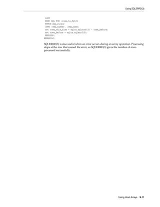 Using SQLERRD(3)
Using Host Arrays 9-11
LOOP
EXEC SQL FOR :rows_to_fetch
FETCH emp_cursor
INTO :emp_number, :emp_name;
set rows_this_time = sqlca.sqlerrd(3) - rows_before;
set rows_before = sqlca.sqlerrd(3);
ENDLOOP;
ENDWHILE;
SQLERRD(3) is also useful when an error occurs during an array operation. Processing
stops at the row that caused the error, so SQLERRD(3) gives the number of rows
processed successfully.
 