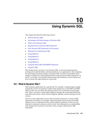 10
Using Dynamic SQL 10-1
10
Using Dynamic SQL
This chapter describes the following sections:
■ What Is Dynamic SQL?
■ Advantages and Disadvantages of Dynamic SQL
■ When to Use Dynamic SQL
■ Requirements for Dynamic SQL Statements
■ How Dynamic SQL Statements Are Processed
■ Methods for Using Dynamic SQL
■ Using Method 1
■ Using Method 2
■ Using Method 3
■ Using Method 4
■ Using the DECLARE STATEMENT Statement
■ Using PL/SQL
This chapter shows you how to use dynamic SQL, an advanced programming
technique that adds flexibility and functionality to your applications. After weighing
the advantages and disadvantages of dynamic SQL, you learn four methods from
simple to complex for writing programs that accept and process SQL statements "on
the fly" at run time. You learn the requirements and limitations of each method and
how to choose the right method for a given job.
10.1 What Is Dynamic SQL?
Most database applications do a specific job. For example, a simple program might
prompt the user for an employee number, then update rows in the EMP and DEPT
tables. In this case, you know the makeup of the UPDATE statement at precompile
time. That is, you know which tables might be changed, the constraints defined for
each table and column, which columns might be updated, and the datatype of each
column.
However, some applications must accept (or build) and process a variety of SQL
statements at run time. For example, a general-purpose report writer must build
different SELECT statements for the various reports it generates. In this case, the
statement's makeup is unknown until run time. Such statements can, and probably
will, change from execution to execution. They are aptly called dynamic SQL
statements.
 
