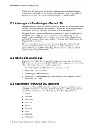 Advantages and Disadvantages of Dynamic SQL
10-2 Oracle Database Programmer’s Guide to the Oracle Precompilers
Unlike static SQL statements, dynamic SQL statements are not embedded in your
source program. Instead, they are stored in character strings input to or built by the
program at run time. They can be entered interactively or read from a file.
10.2 Advantages and Disadvantages of Dynamic SQL
Host programs that accept and process dynamically defined SQL statements are more
versatile than plain embedded SQL programs. Dynamic SQL statements can be built
interactively with input from users having little or no knowledge of SQL.
For example, your program might simply prompt users for a search condition to be
used in the WHERE clause of a SELECT, UPDATE, or DELETE statement. A more
complex program might allow users to choose from menus listing SQL operations,
table and view names, column names, and so on. Thus, dynamic SQL lets you write
highly flexible applications.
However, some dynamic queries require complex coding, the use of special data
structures, and more runtime processing. While you might not notice the added
processing time, you might find the coding difficult unless you fully understand
dynamic SQL concepts and methods.
10.3 When to Use Dynamic SQL
In practice, static SQL will meet nearly all your programming needs. Use dynamic
SQL only if you need its open-ended flexibility. Its use is suggested when one or more
of the following items is unknown at precompile time:
■ Text Of The Sql Statement (Commands, Clauses, And So On)
■ The Number Of Host Variables
■ The Datatypes Of Host Variables
■ References To Database Objects Such As Columns, Indexes, Sequences, Tables,
Usernames, And Views
10.4 Requirements for Dynamic SQL Statements
To represent a dynamic SQL statement, a character string must contain the text of a
valid SQL statement, but not contain the EXEC SQL clause, host-language delimiters
or statement terminator, or any of the following embedded SQL commands:
■ CLOSE
■ DECLARE
■ DESCRIBE
■ EXECUTE
■ FETCH
■ INCLUDE
■ OPEN
■ PREPARE
■ WHENEVER
 
