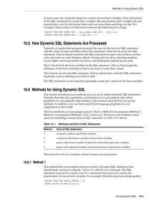 Methods for Using Dynamic SQL
Using Dynamic SQL 10-3
In most cases, the character string can contain dummy host variables. They hold places
in the SQL statement for actual host variables. Because dummy host variables are just
placeholders, you do not declare them and can name them anything you like. For
example, Oracle makes no distinction between the following two strings:
'DELETE FROM EMP WHERE MGR = :mgr_number AND JOB = :job_title'
'DELETE FROM EMP WHERE MGR = :m AND JOB = :j'
10.5 How Dynamic SQL Statements Are Processed
Typically, an application program prompts the user for the text of a SQL statement
and the values of host variables used in the statement. Then Oracle parses the SQL
statement. That is, Oracle examines the SQL statement to make sure it follows syntax
rules and refers to valid database objects. Parsing also involves checking database
access rights, reserving needed resources, and finding the optimal access path.
Next, Oracle binds the host variables to the SQL statement. That is, Oracle gets the
addresses of the host variables so that it can read or write their values.
Then Oracle executes the SQL statement. That is, Oracle does what the SQL statement
requested, such as deleting rows from a table.
The SQL statement can be executed repeatedly using new values for the host variables.
10.6 Methods for Using Dynamic SQL
This section introduces four methods you can use to define dynamic SQL statements.
It briefly describes the capabilities and limitations of each method, then offers
guidelines for choosing the right method. Later sections describe how to use the
methods. In addition, you can find sample host-language programs in your
supplement to this Guide.
The four methods are increasingly general. That is, Method 2 encompasses Method 1,
Method 3 encompasses Methods 1 and 2, and so on. However, each method is most
useful for handling a certain kind of SQL statement, as Table 10–1 shows.
The term select-list item includes column names and expressions.
10.6.1 Method 1
This method lets your program accept or build a dynamic SQL statement, then
immediately execute it using the EXECUTE IMMEDIATE command. The SQL
statement must not be a query (SELECT statement) and must not contain any
placeholders for input host variables. For example, the following host strings qualify:
'DELETE FROM EMP WHERE DEPTNO = 20'
'GRANT SELECT ON EMP TO scott'
Table 10–1 Methods and Kind of SQL Statements
Method Kind of SQL Statement
1 nonquery without input host variables
2 nonquery with known number of input host variables
3 query with known number of select-list items and input host variables
4 query with unknown number of select-list items or input host variables
 