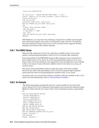 Using Method 2
10-8 Oracle Database Programmer’s Guide to the Oracle Precompilers
search_cond CHARACTER(40);
...
set delete_stmt = 'DELETE FROM EMP WHERE EMPNO = :n AND ';
display 'Complete the following statement's search condition:';
display delete_stmt;
read search_cond;
concatenate delete_stmt, search_cond;
EXEC SQL PREPARE sql_stmt FROM :delete_stmt;
LOOP
display 'Enter employee number: ';
read emp_number;
IF emp_number = 0 THEN
exit loop;
EXEC SQL EXECUTE sql_stmt USING :emp_number;
ENDLOOP;
With Method 2, you must know the datatypes of input host variables at precompile
time. In the last example, emp_number was declared as type INTEGER. It could also
have been declared as type CHARACTER or REAL, because Oracle supports all these
datatype conversions to the NUMBER datatype.
10.8.1 The USING Clause
When the SQL statement is EXECUTEd, input host variables in the USING clause
replace corresponding placeholders in the PREPAREd dynamic SQL statement.
Every placeholder in the PREPAREd dynamic SQL statement must correspond to a
host variable in the USING clause. So, if the same placeholder appears two or more
times in the PREPAREd statement, each appearance must correspond to a host variable
in the USING clause. If one of the host variables in the USING clause is an array, all
must be arrays.
The names of the placeholders need not match the names of the host variables.
However, the order of the placeholders in the PREPAREd dynamic SQL statement
must match the order of corresponding host variables in the USING clause.
To specify nulls, you can associate indicator variables with host variables in the USING
clause. For more information, refer to "Using Indicator Variables".
10.8.2 An Example
The following program prompts the user for a search condition to be used in the
WHERE clause of an UPDATE statement, then prepares and executes the statement using
Method 2. Notice that the SET clause of the UPDATE statement contains a placeholder
(c).
EXEC SQL BEGIN DECLARE SECTION;
username CHARACTER(20);
password CHARACTER(20);
sql_stmt CHARACTER(80);
empno INTEGER VALUE 1234;
deptno1 INTEGER VALUE 97;
deptno2 INTEGER VALUE 99;
EXEC SQL END DECLARE SECTION;
EXEC SQL INCLUDE SQLCA;
EXEC ORACLE OPTION (ORACA=YES);
EXEC SQL WHENEVER SQLERROR GOTO sql_error;
display 'Username? ';
read username;
display 'Password? ';
 
