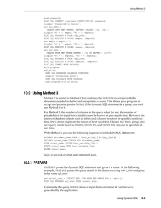 Using Method 3
Using Dynamic SQL 10-9
read password;
EXEC SQL CONNECT :username IDENTIFIED BY :password;
display 'Connected to Oracle';
set sql_stmt =
'INSERT INTO EMP (EMPNO, DEPTNO) VALUES (:v1, :v2)';
display "V1 = ", empno, "V2 = ", deptno1;
EXEC SQL PREPARE S FROM :sql_stmt;
EXEC SQL EXECUTE S USING :empno, :deptno1;
set empno = empno + 1;
display "V1 = ", empno, "V2 = ", deptno2;
EXEC SQL EXECUTE S USING :empno, :deptno2;
set sql_stmt =
'DELETE FROM EMP WHERE DEPTNO = :v1 OR DEPTNO = :v2")';
display "V1 = ", deptno1, "V2 = ", deptno2;
EXEC SQL PREPARE S FROM :sql_stmt;
EXEC SQL EXECUTE S USING :deptno1, :deptno2;
EXEC SQL COMMIT WORK RELEASE;
exit program;
sql_error:
EXEC SQL WHENEVER SQLERROR CONTINUE;
display 'Processing error';
EXEC SQL ROLLBACK WORK RELEASE;
exit program with an error;
10.9 Using Method 3
Method 3 is similar to Method 2 but combines the PREPARE statement with the
statements needed to define and manipulate a cursor. This allows your program to
accept and process queries. In fact, if the dynamic SQL statement is a query, you must
use Method 3 or 4.
For Method 3, the number of columns in the query select list and the number of
placeholders for input host variables must be known at precompile time. However, the
names of database objects such as tables and columns need not be specified until run
time (they cannot duplicate the names of host variables). Clauses that limit, group, and
sort query results (such as WHERE, GROUP BY, and ORDER BY) can also be specified at
run time.
With Method 3, you use the following sequence of embedded SQL statements:
PREPARE statement_name FROM { :host_string | string_literal };
DECLARE cursor_name CURSOR FOR statement_name;
OPEN cursor_name [USING host_variable_list];
FETCH cursor_name INTO host_variable_list;
CLOSE cursor_name;
Now let us look at what each statement does.
10.9.1 PREPARE
PREPARE parses the dynamic SQL statement and gives it a name. In the following
example, PREPARE parses the query stored in the character string select_stmt and gives
it the name sql_stmt:
set select_stmt = 'SELECT MGR, JOB FROM EMP WHERE SAL < :salary';
EXEC SQL PREPARE sql_stmt FROM :select_stmt;
Commonly, the query WHERE clause is input from a terminal at run time or is
generated by the application.
 