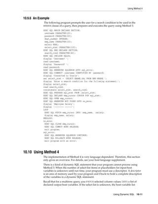 Using Method 4
Using Dynamic SQL 10-11
10.9.6 An Example
The following program prompts the user for a search condition to be used in the
WHERE clause of a query, then prepares and executes the query using Method 3.
EXEC SQL BEGIN DECLARE SECTION;
username CHARACTER(20);
password CHARACTER(20);
dept_number INTEGER;
emp_name CHARACTER(10);
salary REAL;
select_stmt CHARACTER(120);
EXEC SQL END DECLARE SECTION;
search_cond CHARACTER(40);
EXEC SQL INCLUDE SQLCA;
display 'Username? ';
read username;
display 'Password? ';
read password;
EXEC SQL WHENEVER SQLERROR GOTO sql_error;
EXEC SQL CONNECT :username IDENTIFIED BY :password;
display 'Connected to Oracle';
set select_stmt = 'SELECT ENAME,SAL FROM EMP WHERE ';
display 'Enter a search condition for the following statement:';
display select_stmt;
read search_cond;
concatenate select_stmt, search_cond;
EXEC SQL PREPARE sql_stmt FROM :select_stmt;
EXEC SQL DECLARE emp_cursor CURSOR FOR sql_stmt;
EXEC SQL OPEN emp_cursor;
EXEC SQL WHENEVER NOT FOUND GOTO no_more;
display 'Employee Salary';
display '-------- ------';
LOOP
EXEC SQL FETCH emp_cursor INTO :emp_name, :salary;
display emp_name, salary;
ENDLOOP;
no_more:
EXEC SQL CLOSE emp_cursor;
EXEC SQL COMMIT WORK RELEASE;
exit program;
sql_error:
EXEC SQL WHENEVER SQLERROR CONTINUE;
EXEC SQL ROLLBACK WORK RELEASE;
exit program with an error;
10.10 Using Method 4
The implementation of Method 4 is very language-dependent. Therefore, this section
only gives an overview. For details, see your host-language supplement.
There is a kind of dynamic SQL statement that your program cannot process using
Method 3. When the number of select-list items or placeholders for input host
variables is unknown until run time, your program must use a descriptor. A descriptor
is an area of memory used by your program and Oracle to hold a complete description
of the variables in a dynamic SQL statement.
Recall that for a multirow query, you FETCH selected column values INTO a list of
declared output host variables. If the select list is unknown, the host-variable list
 