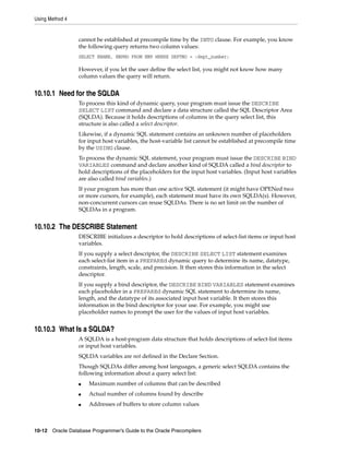 Using Method 4
10-12 Oracle Database Programmer’s Guide to the Oracle Precompilers
cannot be established at precompile time by the INTO clause. For example, you know
the following query returns two column values:
SELECT ENAME, EMPNO FROM EMP WHERE DEPTNO = :dept_number;
However, if you let the user define the select list, you might not know how many
column values the query will return.
10.10.1 Need for the SQLDA
To process this kind of dynamic query, your program must issue the DESCRIBE
SELECT LIST command and declare a data structure called the SQL Descriptor Area
(SQLDA). Because it holds descriptions of columns in the query select list, this
structure is also called a select descriptor.
Likewise, if a dynamic SQL statement contains an unknown number of placeholders
for input host variables, the host-variable list cannot be established at precompile time
by the USING clause.
To process the dynamic SQL statement, your program must issue the DESCRIBE BIND
VARIABLES command and declare another kind of SQLDA called a bind descriptor to
hold descriptions of the placeholders for the input host variables. (Input host variables
are also called bind variables.)
If your program has more than one active SQL statement (it might have OPENed two
or more cursors, for example), each statement must have its own SQLDA(s). However,
non-concurrent cursors can reuse SQLDAs. There is no set limit on the number of
SQLDAs in a program.
10.10.2 The DESCRIBE Statement
DESCRIBE initializes a descriptor to hold descriptions of select-list items or input host
variables.
If you supply a select descriptor, the DESCRIBE SELECT LIST statement examines
each select-list item in a PREPAREd dynamic query to determine its name, datatype,
constraints, length, scale, and precision. It then stores this information in the select
descriptor.
If you supply a bind descriptor, the DESCRIBE BIND VARIABLES statement examines
each placeholder in a PREPAREd dynamic SQL statement to determine its name,
length, and the datatype of its associated input host variable. It then stores this
information in the bind descriptor for your use. For example, you might use
placeholder names to prompt the user for the values of input host variables.
10.10.3 What Is a SQLDA?
A SQLDA is a host-program data structure that holds descriptions of select-list items
or input host variables.
SQLDA variables are not defined in the Declare Section.
Though SQLDAs differ among host languages, a generic select SQLDA contains the
following information about a query select list:
■ Maximum number of columns that can be described
■ Actual number of columns found by describe
■ Addresses of buffers to store column values
 