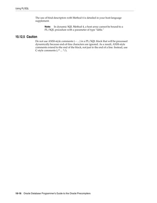 Using PL/SQL
10-16 Oracle Database Programmer’s Guide to the Oracle Precompilers
The use of bind descriptors with Method 4 is detailed in your host-language
supplement.
10.12.5 Caution
Do not use ANSI-style comments (- - ...) in a PL/SQL block that will be processed
dynamically because end-of-line characters are ignored. As a result, ANSI-style
comments extend to the end of the block, not just to the end of a line. Instead, use
C-style comments (/* ... */).
Note: In dynamic SQL Method 4, a host array cannot be bound to a
PL/SQL procedure with a parameter of type "table."
 