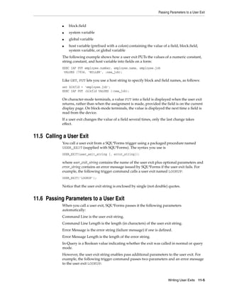 Passing Parameters to a User Exit
Writing User Exits 11-5
■ block.field
■ system variable
■ global variable
■ host variable (prefixed with a colon) containing the value of a field, block.field,
system variable, or global variable
The following example shows how a user exit PUTs the values of a numeric constant,
string constant, and host variable into fields on a form:
EXEC IAF PUT employee.number, employee.name, employee.job
VALUES (7934, 'MILLER', :new_job);
Like GET, PUT lets you use a host string to specify block and field names, as follows:
set blkfld = 'employee.job';
EXEC IAF PUT :blkfld VALUES (:new_job);
On character-mode terminals, a value PUT into a field is displayed when the user exit
returns, rather than when the assignment is made, provided the field is on the current
display page. On block-mode terminals, the value is displayed the next time a field is
read from the device.
If a user exit changes the value of a field several times, only the last change takes
effect.
11.5 Calling a User Exit
You call a user exit from a SQL*Forms trigger using a packaged procedure named
USER_EXIT (supplied with SQL*Forms). The syntax you use is
USER_EXIT(user_exit_string [, error_string]);
where user_exit_string contains the name of the user exit plus optional parameters and
error_string contains an error message issued by SQL*Forms if the user exit fails. For
example, the following trigger command calls a user exit named LOOKUP:
USER_EXIT('LOOKUP');
Notice that the user exit string is enclosed by single (not double) quotes.
11.6 Passing Parameters to a User Exit
When you call a user exit, SQL*Forms passes it the following parameters
automatically:
Command Line is the user exit string.
Command Line Length is the length (in characters) of the user exit string.
Error Message is the error string (failure message) if one is defined.
Error Message Length is the length of the error string.
In-Query is a Boolean value indicating whether the exit was called in normal or query
mode.
However, the user exit string enables pass additional parameters to the user exit. For
example, the following trigger command passes two parameters and an error message
to the user exit LOOKUP:
 