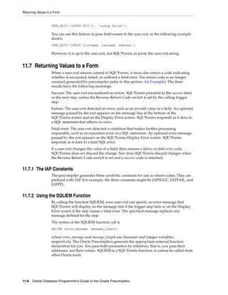Returning Values to a Form
11-6 Oracle Database Programmer’s Guide to the Oracle Precompilers
USER_EXIT('LOOKUP 2025 A', 'Lookup failed');
You can use this feature to pass field names to the user exit, as the following example
shows:
USER_EXIT('CONCAT firstname, lastname, address');
However, it is up to the user exit, not SQL*Forms, to parse the user exit string.
11.7 Returning Values to a Form
When a user exit returns control to SQL*Forms, it must also return a code indicating
whether it succeeded, failed, or suffered a fatal error. The return code is an integer
constant generated by precompiler (refer to this section: An Example). The three
results have the following meanings:
Success: The user exit encountered no errors. SQL*Forms proceeds to the success label
or the next step, unless the Reverse Return Code switch is set by the calling trigger
step.
Failure: The user exit detected an error, such as an invalid value in a field. An optional
message passed by the exit appears on the message line at the bottom of the
SQL*Forms screen and on the Display Error screen. SQL*Forms responds as it does to
a SQL statement that affects no rows.
Fatal error: The user exit detected a condition that makes further processing
impossible, such as an execution error in a SQL statement. An optional error message
passed by the exit appears on the SQL*Forms Display Error screen. SQL*Forms
responds as it does to a fatal SQL error.
If a user exit changes the value of a field, then returns a failure or fatal error code,
SQL*Forms does not discard the change. Nor does SQL*Forms discard changes when
the Reverse Return Code switch is set and a success code is returned.
11.7.1 The IAP Constants
The precompiler generates three symbolic constants for use as return codes. They are
prefixed with IAP. For example, the three constants might be IAPSUCC, IAPFAIL, and
IAPFTL.
11.7.2 Using the SQLIEM Function
By calling the function SQLIEM, your user exit can specify an error message that
SQL*Forms will display on the message line if the trigger step fails or on the Display
Error screen if the step causes a fatal error. The specified message replaces any
message defined for the step.
The syntax of the SQLIEM function call is
SQLIEM (error_message, message_length);
where error_message and message_length are character and integer variables,
respectively. The Oracle Precompilers generate the appropriate external function
declaration for you. You pass both parameters by reference; that is, you pass their
addresses, not their values. SQLIEM is a SQL*Forms function; it cannot be called from
other Oracle tools.
 