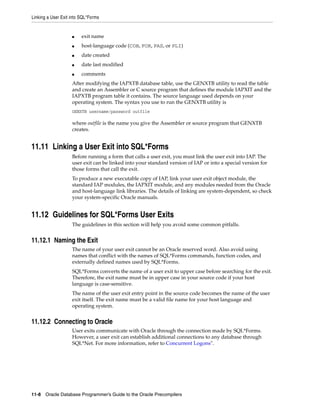 Linking a User Exit into SQL*Forms
11-8 Oracle Database Programmer’s Guide to the Oracle Precompilers
■ exit name
■ host-language code (COB, FOR, PAS, or PLI)
■ date created
■ date last modified
■ comments
After modifying the IAPXTB database table, use the GENXTB utility to read the table
and create an Assembler or C source program that defines the module IAPXIT and the
IAPXTB program table it contains. The source language used depends on your
operating system. The syntax you use to run the GENXTB utility is
GENXTB username/password outfile
where outfile is the name you give the Assembler or source program that GENXTB
creates.
11.11 Linking a User Exit into SQL*Forms
Before running a form that calls a user exit, you must link the user exit into IAP. The
user exit can be linked into your standard version of IAP or into a special version for
those forms that call the exit.
To produce a new executable copy of IAP, link your user exit object module, the
standard IAP modules, the IAPXIT module, and any modules needed from the Oracle
and host-language link libraries. The details of linking are system-dependent, so check
your system-specific Oracle manuals.
11.12 Guidelines for SQL*Forms User Exits
The guidelines in this section will help you avoid some common pitfalls.
11.12.1 Naming the Exit
The name of your user exit cannot be an Oracle reserved word. Also avoid using
names that conflict with the names of SQL*Forms commands, function codes, and
externally defined names used by SQL*Forms.
SQL*Forms converts the name of a user exit to upper case before searching for the exit.
Therefore, the exit name must be in upper case in your source code if your host
language is case-sensitive.
The name of the user exit entry point in the source code becomes the name of the user
exit itself. The exit name must be a valid file name for your host language and
operating system.
11.12.2 Connecting to Oracle
User exits communicate with Oracle through the connection made by SQL*Forms.
However, a user exit can establish additional connections to any database through
SQL*Net. For more information, refer to Concurrent Logons".
 