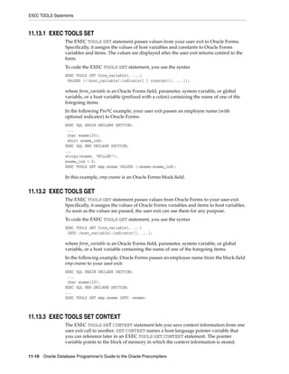 EXEC TOOLS Statements
11-10 Oracle Database Programmer’s Guide to the Oracle Precompilers
11.13.1 EXEC TOOLS SET
The EXEC TOOLS SET statement passes values from your user exit to Oracle Forms.
Specifically, it assigns the values of host variables and constants to Oracle Forms
variables and items. The values are displayed after the user exit returns control to the
form.
To code the EXEC TOOLS SET statement, you use the syntax
EXEC TOOLS SET form_variable[, ...]
VALUES ({:host_variable[:indicator] | constant}[, ...]);
where form_variable is an Oracle Forms field, parameter, system variable, or global
variable, or a host variable (prefixed with a colon) containing the name of one of the
foregoing items.
In the following Pro*C example, your user exit passes an employee name (with
optional indicator) to Oracle Forms:
EXEC SQL BEGIN DECLARE SECTION;
...
char ename[20];
short ename_ind;
EXEC SQL END DECLARE SECTION;
...
strcpy(ename, "MILLER");
ename_ind = 0;
EXEC TOOLS SET emp.ename VALUES (:ename:ename_ind);
In this example, emp.ename is an Oracle Forms block.field.
11.13.2 EXEC TOOLS GET
The EXEC TOOLS GET statement passes values from Oracle Forms to your user exit.
Specifically, it assigns the values of Oracle Forms variables and items to host variables.
As soon as the values are passed, the user exit can use them for any purpose.
To code the EXEC TOOLS GET statement, you use the syntax
EXEC TOOLS GET form_variable[, ...]
INTO :host_variable[:indicator][, ...];
where form_variable is an Oracle Forms field, parameter, system variable, or global
variable, or a host variable containing the name of one of the foregoing items.
In the following example, Oracle Forms passes an employee name from the block.field
emp.ename to your user exit:
EXEC SQL BEGIN DECLARE SECTION;
...
char ename[20];
EXEC SQL END DECLARE SECTION;
...
EXEC TOOLS GET emp.ename INTO :ename;
11.13.3 EXEC TOOLS SET CONTEXT
The EXEC TOOLS SET CONTEXT statement lets you save context information from one
user exit call to another. SET CONTEXT names a host-language pointer variable that
you can reference later in an EXEC TOOLS GET CONTEXT statement. The pointer
variable points to the block of memory in which the context information is stored.
 