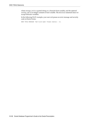 EXEC TOOLS Statements
11-12 Oracle Database Programmer’s Guide to the Oracle Precompilers
where message_text is a quoted string or a character host variable, and the optional
severity_code is an integer constant or host variable. The MESSAGE statement does not
accept indicator variables.
In the following Pro*C example, your user exit passes an error message and severity
code to Oracle Forms:
EXEC TOOLS MESSAGE 'Bad field name! Please reenter.' 15;
 