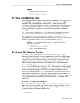 Dynamic SQL Statement Caching
New Features A-3
A.5 Using Implicit Buffered Insert
For improved performance, application developers can reference host arrays in their
embedded SQL statements. This provides a means to execute an array of SQL
statements with a single round-trip to the database. Despite the significant
performance improvements afforded by array execution, some developers choose not
to use this capability because it is not ANSI standard. For example, an application
written to exploit array execution in Oracle cannot be precompiled using IBM's
precompiler.
One workaround is to use buffered INSERT statements, which enable you to gain
performance benefits while retaining ANSI standard embedded SQL syntax.
The command line option "max_row_insert" controls the number of rows to be
buffered before executing the INSERT statement. By default it is zero and the feature is
disabled. To enable this feature, specify any number greater than zero.
A.6 Dynamic SQL Statement Caching
Statement caching refers to the feature that provides and manages a cache of
statements for each session. In the server, it means that cursors are ready to be used
without the statement being parsed again. Statement caching can be enabled in the
precompiler applications, which will help in the performance improvement of all
applications that rely on the dynamic SQL statements. Performance improvement is
achieved by removing the overhead of parsing the dynamic statements on reuse.
You can obtain this performance improvement by using a new command line option,
stmt_cache (for the statement cache size), which will enable the statement caching
of the dynamic statements. By enabling the new option, the statement cache will be
created at session creation time. The caching is only applicable for the dynamic
statements and the cursor cache for the static statements co-exists with this feature.
The command line option stmt_cache can be given any value in the range of 0 to
65535. Statement caching is disabled by default (value 0). The stmt_cache option can
be set to hold the anticipated number of distinct dynamic SQL statements in the
application.
Example A–1 Using the stmt_cache Option
This example demonstrates the use of the stmt_cache option. In this program, you
insert rows into a table and select the inserted rows by using the cursor in the loop.
When the stmt_cache option is used to precompile this program, the performance
increases compared to a normal precompilation.
/*
* stmtcache.pc
*
See Also:
■ Pro*COBOL Programmer's Guide.
■ Pro*C/C++ Programmer's Guide.
See Also: For more information on using the implicit buffer insert
feature, please refer to:
■ Pro*COBOL Programmer's Guide.
■ Pro*C/C++ Programmer's Guide.
 