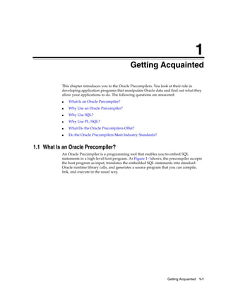 1
Getting Acquainted 1-1
1 Getting Acquainted
This chapter introduces you to the Oracle Precompilers. You look at their role in
developing application programs that manipulate Oracle data and find out what they
allow your applications to do. The following questions are answered:
■ What Is an Oracle Precompiler?
■ Why Use an Oracle Precompiler?
■ Why Use SQL?
■ Why Use PL/SQL?
■ What Do the Oracle Precompilers Offer?
■ Do the Oracle Precompilers Meet Industry Standards?
1.1 What Is an Oracle Precompiler?
An Oracle Precompiler is a programming tool that enables you to embed SQL
statements in a high-level host program. As Figure 1–1shows, the precompiler accepts
the host program as input, translates the embedded SQL statements into standard
Oracle runtime library calls, and generates a source program that you can compile,
link, and execute in the usual way.
 