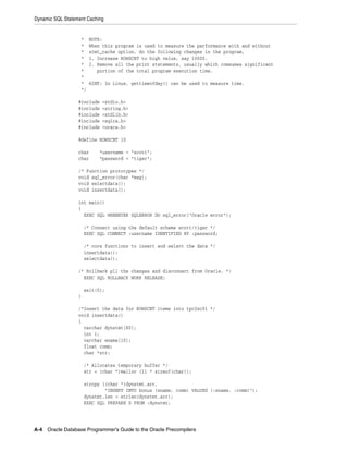 Dynamic SQL Statement Caching
A-4 Oracle Database Programmer’s Guide to the Oracle Precompilers
* NOTE:
* When this program is used to measure the performance with and without
* stmt_cache option, do the following changes in the program,
* 1. Increase ROWSCNT to high value, say 10000.
* 2. Remove all the print statements, usually which comsumes significant
* portion of the total program execution time.
*
* HINT: In Linux, gettimeofday() can be used to measure time.
*/
#include <stdio.h>
#include <string.h>
#include <stdlib.h>
#include <sqlca.h>
#include <oraca.h>
#define ROWSCNT 10
char *username = "scott";
char *password = "tiger";
/* Function prototypes */
void sql_error(char *msg);
void selectdata();
void insertdata();
int main()
{
EXEC SQL WHENEVER SQLERROR DO sql_error("Oracle error");
/* Connect using the default schema scott/tiger */
EXEC SQL CONNECT :username IDENTIFIED BY :password;
/* core functions to insert and select the data */
insertdata();
selectdata();
/* Rollback pll the changes and disconnect from Oracle. */
EXEC SQL ROLLBACK WORK RELEASE;
exit(0);
}
/*Insert the data for ROWSCNT items into tpc2sc01 */
void insertdata()
{
varchar dynstmt[80];
int i;
varchar ename[10];
float comm;
char *str;
/* Allocates temporary buffer */
str = (char *)malloc (11 * sizeof(char));
strcpy ((char *)dynstmt.arr,
"INSERT INTO bonus (ename, comm) VALUES (:ename, :comm)");
dynstmt.len = strlen(dynstmt.arr);
EXEC SQL PREPARE S FROM :dynstmt;
 