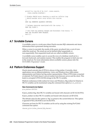 Scrollable Cursors
A-6 Oracle Database Programmer’s Guide to the Oracle Precompilers
printf("on line %d of %s.nn", oraca.oraslnr,
oraca.orasfnm.orasfnmc);
/* Disable ORACLE error checking to avoid an infinite loop
* should another error occur within this routine.
*/
EXEC SQL WHENEVER SQLERROR CONTINUE;
/* Release resources associated with the cursor. */
EXEC SQL CLOSE C;
/* Roll back any pending changes and disconnect from Oracle. */
EXEC SQL ROLLBACK WORK RELEASE;
exit(1);
}
A.7 Scrollable Cursors
A scrollable cursor is a work area where Oracle executes SQL statements and stores
information that is processed during execution.
When a cursor is executed, the results of the query are placed into a a set of rows
called the result set. The result set can be fetched either sequentially or
non-sequentially. Non-sequential result sets are called scrollable cursors.
A scrollable cursor enables users to access the rows of a database result set in a
forward, backward, and random manner. This enables the program to fetch any row
in the result set. For more information about scrollable cursors, please refer the
Pro*COBOL Programmer's Guide.
A.8 Platform Endianness Support
Oracle stored unicode data (UTF16) is always in big endian. Currently, client
applications run on different platforms. Linux and Windows have little endian
representation and Solaris has big endian representation. When UTF16 data is inserted
or selected, Pro*Cobol doesn't convert endian form between server and the client. This
leads to corrupted UTF16 (UCS2) strings in the PIC N variable.
Platform endianness (Little endian for Linux and Windows, Big endian for Solaris) in
PIC N variables can be maintained using the command line option picn_endian.
New Command Line Option
picn_endian={BIG|OS}
If picn_endian=big, then PIC N variables are bound with character set ID AL16UTF16.
If picn_endian=os then PIC N variables are bound with character set ID UCS2.
The default value for this option is "big" to preserve the current behavior. This option
is ignored if NLS_NCHAR is not AL16UTF16.
Character set form for PIC N variables can be set by using the existing Pro*Cobol
command line option:
charset_picn={nchar_charset|db_charset}
 