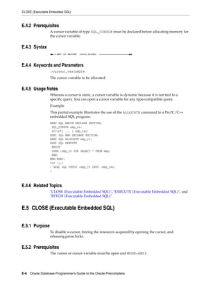 CLOSE (Executable Embedded SQL)
E-6 Oracle Database Programmer’s Guide to the Oracle Precompilers
E.4.2 Prerequisites
A cursor variable of type SQL_CURSOR must be declared before allocating memory for
the cursor variable.
E.4.3 Syntax
E.4.4 Keywords and Parameters
:cursor_variable
The cursor variable to be allocated.
E.4.5 Usage Notes
Whereas a cursor is static, a cursor variable is dynamic because it is not tied to a
specific query. You can open a cursor variable for any type-compatible query.
Example
This partial example illustrates the use of the ALLOCATE command in a Pro*C/C++
embedded SQL program:
EXEC SQL BEGIN DECLARE SECTION;
SQL_CURSOR emp_cv;
struct{ ... } emp_rec;
EXEC SQL END DECLARE SECTION;
EXEC SQL ALLOCATE emp_cv;
EXEC SQL EXECUTE
BEGIN
OPEN :emp_cv FOR SELECT * FROM emp;
END;
END-EXEC;
for (;;)
{ EXEC SQL FETCH :emp_cv INTO :emp_rec;
}
E.4.6 Related Topics
"CLOSE (Executable Embedded SQL)", "EXECUTE (Executable Embedded SQL)", and
"FETCH (Executable Embedded SQL)"
E.5 CLOSE (Executable Embedded SQL)
E.5.1 Purpose
To disable a cursor, freeing the resources acquired by opening the cursor, and
releasing parse locks.
E.5.2 Prerequisites
The cursor or cursor variable must be open and MODE=ANSI.
 