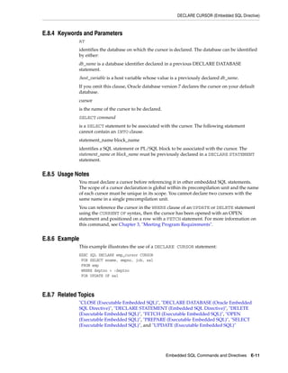 DECLARE CURSOR (Embedded SQL Directive)
Embedded SQL Commands and Directives E-11
E.8.4 Keywords and Parameters
AT
identifies the database on which the cursor is declared. The database can be identified
by either:
db_name is a database identifier declared in a previous DECLARE DATABASE
statement.
:host_variable is a host variable whose value is a previously declared db_name.
If you omit this clause, Oracle database version 7 declares the cursor on your default
database.
cursor
is the name of the cursor to be declared.
SELECT command
is a SELECT statement to be associated with the cursor. The following statement
cannot contain an INTO clause.
statement_name block_name
identifies a SQL statement or PL/SQL block to be associated with the cursor. The
statement_name or block_name must be previously declared in a DECLARE STATEMENT
statement.
E.8.5 Usage Notes
You must declare a cursor before referencing it in other embedded SQL statements.
The scope of a cursor declaration is global within its precompilation unit and the name
of each cursor must be unique in its scope. You cannot declare two cursors with the
same name in a single precompilation unit.
You can reference the cursor in the WHERE clause of an UPDATE or DELETE statement
using the CURRENT OF syntax, then the cursor has been opened with an OPEN
statement and positioned on a row with a FETCH statement. For more information on
this command, see Chapter 3, "Meeting Program Requirements".
E.8.6 Example
This example illustrates the use of a DECLARE CURSOR statement:
EXEC SQL DECLARE emp_cursor CURSOR
FOR SELECT ename, empno, job, sal
FROM emp
WHERE deptno = :deptno
FOR UPDATE OF sal
E.8.7 Related Topics
"CLOSE (Executable Embedded SQL)", "DECLARE DATABASE (Oracle Embedded
SQL Directive)", "DECLARE STATEMENT (Embedded SQL Directive)", "DELETE
(Executable Embedded SQL)", "FETCH (Executable Embedded SQL)", "OPEN
(Executable Embedded SQL)", "PREPARE (Executable Embedded SQL)", "SELECT
(Executable Embedded SQL)", and "UPDATE (Executable Embedded SQL)"
 