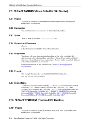DECLARE DATABASE (Oracle Embedded SQL Directive)
E-12 Oracle Database Programmer’s Guide to the Oracle Precompilers
E.9 DECLARE DATABASE (Oracle Embedded SQL Directive)
E.9.1 Purpose
To declare an identifier for a nondefault database to be accessed in subsequent
embedded SQL statements.
E.9.2 Prerequisites
You must have access to a username on the nondefault database.
E.9.3 Syntax
E.9.4 Keywords and Parameters
db_name
is the identifier established for the nondefault database.
E.9.5 Usage Notes
You declare a db_name for a nondefault database so that other embedded SQL
statements can refer to that database using the AT clause. Before issuing a CONNECT
statement with an AT clause, you must declare a db_name for the nondefault database
with a DECLARE DATABASE statement.
For more information on this command, see Chapter 3, "Meeting Program
Requirements".
E.9.6 Example
This example illustrates the use of a DECLARE DATABASE directive:
EXEC SQL DECLARE oracle3 DATABASE
E.9.7 Related Topics
"COMMIT (Executable Embedded SQL)", "CONNECT (Executable Embedded SQL
Extension)", "DECLARE CURSOR (Embedded SQL Directive)", "DECLARE
STATEMENT (Embedded SQL Directive)", "DELETE (Executable Embedded SQL)",
"EXECUTE (Executable Embedded SQL)", "EXECUTE IMMEDIATE (Executable
Embedded SQL)", "INSERT (Executable Embedded SQL)", "SELECT (Executable
Embedded SQL)", and "UPDATE (Executable Embedded SQL)"
E.10 DECLARE STATEMENT (Embedded SQL Directive)
E.10.1 Purpose
To declare an identifier for a SQL statement or PL/SQL block to be used in other
embedded SQL statements.
 