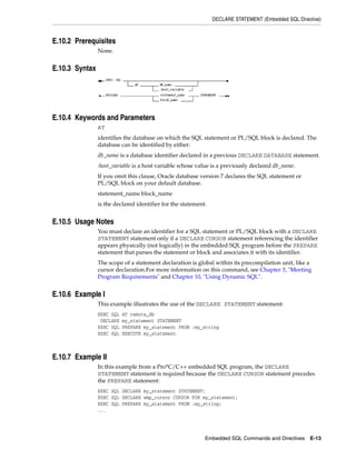DECLARE STATEMENT (Embedded SQL Directive)
Embedded SQL Commands and Directives E-13
E.10.2 Prerequisites
None.
E.10.3 Syntax
E.10.4 Keywords and Parameters
AT
identifies the database on which the SQL statement or PL/SQL block is declared. The
database can be identified by either:
db_name is a database identifier declared in a previous DECLARE DATABASE statement.
:host_variable is a host variable whose value is a previously declared db_name.
If you omit this clause, Oracle database version 7 declares the SQL statement or
PL/SQL block on your default database.
statement_name block_name
is the declared identifier for the statement.
E.10.5 Usage Notes
You must declare an identifier for a SQL statement or PL/SQL block with a DECLARE
STATEMENT statement only if a DECLARE CURSOR statement referencing the identifier
appears physically (not logically) in the embedded SQL program before the PREPARE
statement that parses the statement or block and associates it with its identifier.
The scope of a statement declaration is global within its precompilation unit, like a
cursor declaration.For more information on this command, see Chapter 3, "Meeting
Program Requirements" and Chapter 10, "Using Dynamic SQL".
E.10.6 Example I
This example illustrates the use of the DECLARE STATEMENT statement:
EXEC SQL AT remote_db
DECLARE my_statement STATEMENT
EXEC SQL PREPARE my_statement FROM :my_string
EXEC SQL EXECUTE my_statement
E.10.7 Example II
In this example from a Pro*C/C++ embedded SQL program, the DECLARE
STATEMENT statement is required because the DECLARE CURSOR statement precedes
the PREPARE statement:
EXEC SQL DECLARE my_statement STATEMENT;
EXEC SQL DECLARE emp_cursor CURSOR FOR my_statement;
EXEC SQL PREPARE my_statement FROM :my_string;
...
 