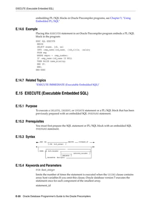 EXECUTE (Executable Embedded SQL)
E-20 Oracle Database Programmer’s Guide to the Oracle Precompilers
embedding PL/SQL blocks in Oracle Precompiler programs, see Chapter 5, "Using
Embedded PL/SQL"
E.14.6 Example
Placing this EXECUTE statement in an Oracle Precompiler program embeds a PL/SQL
block in the program:
EXEC SQL EXECUTE
BEGIN
SELECT ename, job, sal
INTO :emp_name:ind_name, :job_title, :salary
FROM emp
WHERE empno = :emp_number;
IF :emp_name:ind_name IS NULL
THEN RAISE name_missing;
END IF;
END;
END-EXEC
E.14.7 Related Topics
"EXECUTE IMMEDIATE (Executable Embedded SQL)"
E.15 EXECUTE (Executable Embedded SQL)
E.15.1 Purpose
To execute a DELETE, INSERT, or UPDATE statement or a PL/SQL block that has been
previously prepared with an embedded SQL PREPARE statement.
E.15.2 Prerequisites
You must first prepare the SQL statement or PL/SQL block with an embedded SQL
PREPARE statement.
E.15.3 Syntax
E.15.4 Keywords and Parameters
FOR :host_integer
limits the number of times the statement is executed when the USING clause contains
array host variables If you omit this clause, Oracle database version 7 executes the
statement once for each component of the smallest array.
statement_id
 